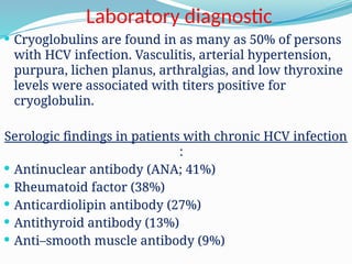 Laboratory diagnostic
 Cryoglobulins are found in as many as 50% of persons
with HCV infection. Vasculitis, arterial hypertension,
purpura, lichen planus, arthralgias, and low thyroxine
levels were associated with titers positive for
cryoglobulin.
Serologic findings in patients with chronic HCV infection
:
 Antinuclear antibody (ANA; 41%)
 Rheumatoid factor (38%)
 Anticardiolipin antibody (27%)
 Antithyroid antibody (13%)
 Anti–smooth muscle antibody (9%)
 
