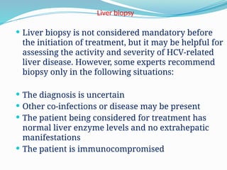 Liver biopsy
 Liver biopsy is not considered mandatory before
the initiation of treatment, but it may be helpful for
assessing the activity and severity of HCV-related
liver disease. However, some experts recommend
biopsy only in the following situations:
 The diagnosis is uncertain
 Other co-infections or disease may be present
 The patient being considered for treatment has
normal liver enzyme levels and no extrahepatic
manifestations
 The patient is immunocompromised
 