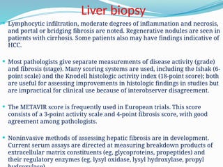 Liver biopsy
 Lymphocytic infiltration, moderate degrees of inflammation and necrosis,
and portal or bridging fibrosis are noted. Regenerative nodules are seen in
patients with cirrhosis. Some patients also may have findings indicative of
HCC.
 Most pathologists give separate measurements of disease activity (grade)
and fibrosis (stage). Many scoring systems are used, including the Ishak (6-
point scale) and the Knodell histologic activity index (18-point score); both
are useful for assessing improvements in histologic findings in studies but
are impractical for clinical use because of interobserver disagreement.
 The METAVIR score is frequently used in European trials. This score
consists of a 3-point activity scale and 4-point fibrosis score, with good
agreement among pathologists.
 Noninvasive methods of assessing hepatic fibrosis are in development.
Current serum assays are directed at measuring breakdown products of
extracellular matrix constituents (eg, glycoproteins, propeptides) and
their regulatory enzymes (eg, lysyl oxidase, lysyl hydroxylase, propyl
 