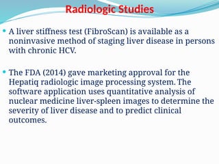 Radiologic Studies
 A liver stiffness test (FibroScan) is available as a
noninvasive method of staging liver disease in persons
with chronic HCV.
 The FDA (2014) gave marketing approval for the
Hepatiq radiologic image processing system. The
software application uses quantitative analysis of
nuclear medicine liver-spleen images to determine the
severity of liver disease and to predict clinical
outcomes.
 