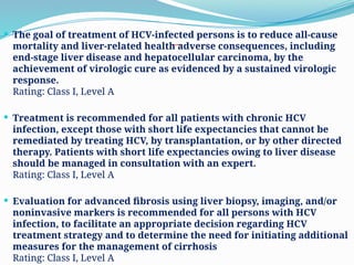 Treatment
 The goal of treatment of HCV-infected persons is to reduce all-cause
mortality and liver-related health adverse consequences, including
end-stage liver disease and hepatocellular carcinoma, by the
achievement of virologic cure as evidenced by a sustained virologic
response.
Rating: Class I, Level A
 Treatment is recommended for all patients with chronic HCV
infection, except those with short life expectancies that cannot be
remediated by treating HCV, by transplantation, or by other directed
therapy. Patients with short life expectancies owing to liver disease
should be managed in consultation with an expert.
Rating: Class I, Level A
 Evaluation for advanced fibrosis using liver biopsy, imaging, and/or
noninvasive markers is recommended for all persons with HCV
infection, to facilitate an appropriate decision regarding HCV
treatment strategy and to determine the need for initiating additional
measures for the management of cirrhosis
Rating: Class I, Level A
 