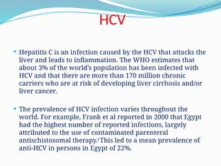HCV
 Hepatitis C is an infection caused by the HCV that attacks the
liver and leads to inflammation. The WHO estimates that
about 3% of the world’s population has been infected with
HCV and that there are more than 170 million chronic
carriers who are at risk of developing liver cirrhosis and/or
liver cancer.
 The prevalence of HCV infection varies throughout the
world. For example, Frank et al reported in 2000 that Egypt
had the highest number of reported infections, largely
attributed to the use of contaminated parenteral
antischistosomal therapy.]
This led to a mean prevalence of
anti-HCV in persons in Egypt of 22%.
 
