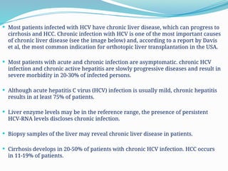  Most patients infected with HCV have chronic liver disease, which can progress to
cirrhosis and HCC. Chronic infection with HCV is one of the most important causes
of chronic liver disease (see the image below) and, according to a report by Davis
et al, the most common indication for orthotopic liver transplantation in the USA.
 Most patients with acute and chronic infection are asymptomatic. chronic HCV
infection and chronic active hepatitis are slowly progressive diseases and result in
severe morbidity in 20-30% of infected persons.
 Although acute hepatitis C virus (HCV) infection is usually mild, chronic hepatitis
results in at least 75% of patients.
 Liver enzyme levels may be in the reference range, the presence of persistent
HCV-RNA levels discloses chronic infection.
 Biopsy samples of the liver may reveal chronic liver disease in patients.
 Cirrhosis develops in 20-50% of patients with chronic HCV infection. HCC occurs
in 11-19% of patients.
 