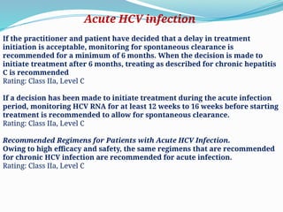If the practitioner and patient have decided that a delay in treatment
initiation is acceptable, monitoring for spontaneous clearance is
recommended for a minimum of 6 months. When the decision is made to
initiate treatment after 6 months, treating as described for chronic hepatitis
C is recommended
Rating: Class IIa, Level C
If a decision has been made to initiate treatment during the acute infection
period, monitoring HCV RNA for at least 12 weeks to 16 weeks before starting
treatment is recommended to allow for spontaneous clearance.
Rating: Class IIa, Level C
Recommended Regimens for Patients with Acute HCV Infection.
Owing to high efficacy and safety, the same regimens that are recommended
for chronic HCV infection are recommended for acute infection.
Rating: Class IIa, Level C
Acute HCV infection
 