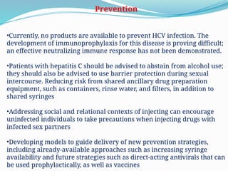 Prevention
•Currently, no products are available to prevent HCV infection. The
development of immunoprophylaxis for this disease is proving difficult;
an effective neutralizing immune response has not been demonstrated.
•Patients with hepatitis C should be advised to abstain from alcohol use;
they should also be advised to use barrier protection during sexual
intercourse. Reducing risk from shared ancillary drug preparation
equipment, such as containers, rinse water, and filters, in addition to
shared syringes
•Addressing social and relational contexts of injecting can encourage
uninfected individuals to take precautions when injecting drugs with
infected sex partners
•Developing models to guide delivery of new prevention strategies,
including already-available approaches such as increasing syringe
availability and future strategies such as direct-acting antivirals that can
be used prophylactically, as well as vaccines
 