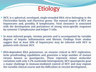 Etiology
 HCV, is a spherical, enveloped, single-stranded RNA virus belonging to the
Flaviviridae family and Flavivirus genus. The natural targets of HCV are
hepatocytes and, possibly, B lymphocytes. Viral clearance is associated
with the development and persistence of strong virus-specific responses
by cytotoxic T lymphocytes and helper T cells.
 In most infected people, viremia persists and is accompanied by variable
degrees of hepatic inflammation and fibrosis. Findings from studies
suggest that at least 50% of hepatocytes may be infected with HCV in
patients with chronic HCV.
 RNA-dependent RNA polymerase, an enzyme critical in HCV replication,
lacks proofreading capabilities and generates a large number of mutant
viruses known as quasispecies. These represent minor molecular
variations with only 1-2% nucleotide heterogeneity. HCV quasispecies pose
a major challenge to immune-mediated control of HCV and may explain
the variable clinical course and the difficulties in vaccine development.
 