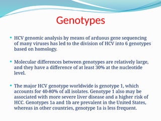 Genotypes
 HCV genomic analysis by means of arduous gene sequencing
of many viruses has led to the division of HCV into 6 genotypes
based on homology.
 Molecular differences between genotypes are relatively large,
and they have a difference of at least 30% at the nucleotide
level.
 The major HCV genotype worldwide is genotype 1, which
accounts for 40-80% of all isolates. Genotype 1 also may be
associated with more severe liver disease and a higher risk of
HCC. Genotypes 1a and 1b are prevalent in the United States,
whereas in other countries, genotype 1a is less frequent.
 