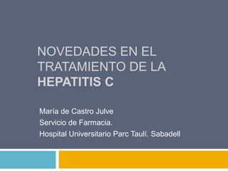 NOVEDADES EN EL
TRATAMIENTO DE LA
HEPATITIS C
María de Castro Julve
Servicio de Farmacia.
Hospital Universitario Parc Taulí. Sabadell
 