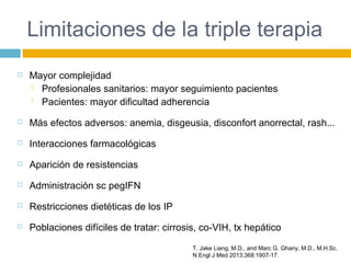 Limitaciones de la triple terapia
 Mayor complejidad
 Profesionales sanitarios: mayor seguimiento pacientes
 Pacientes: mayor dificultad adherencia
 Más efectos adversos: anemia, disgeusia, disconfort anorrectal, rash...
 Interacciones farmacológicas
 Aparición de resistencias
 Administración sc pegIFN
 Restricciones dietéticas de los IP
 Poblaciones difíciles de tratar: cirrosis, co-VIH, tx hepático
T. Jake Liang, M.D., and Marc G. Ghany, M.D., M.H.Sc.
N Engl J Med 2013;368:1907-17.
 