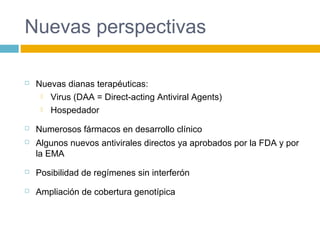 Nuevas perspectivas
 Nuevas dianas terapéuticas:
 Virus (DAA = Direct-acting Antiviral Agents)
 Hospedador
 Numerosos fármacos en desarrollo clínico
 Algunos nuevos antivirales directos ya aprobados por la FDA y por
la EMA
 Posibilidad de regímenes sin interferón
 Ampliación de cobertura genotípica
 