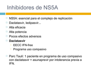 Inhibidores de NS5A
 NS5A: esencial para el complejo de replicación
 Daclatasvir, ledipasvir...
 Alta eficacia
 Alta potencia
 Pocos efectos adversos
 Daclatasvir
 EECC IFN-free
 Programa uso compasivo
 Parc Taulí: 1 paciente en programa de uso compasivo
con daclatasvir + asunaprevir por intolerancia previa a
IFN.
 