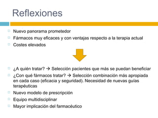 Reflexiones
 Nuevo panorama prometedor
 Fármacos muy eficaces y con ventajas respecto a la terapia actual
 Costes elevados
 ¿A quién tratar?  Selección pacientes que más se puedan beneficiar
 ¿Con qué fármacos tratar?  Selección combinación más apropiada
en cada caso (eficacia y seguridad). Necesidad de nuevas guías
terapéuticas
 Nuevo modelo de prescripción
 Equipo multidisciplinar
 Mayor implicación del farmacéutico
 