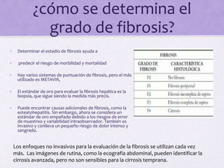 ¿cómo se determina el
grado de fibrosis?
• Determinar el estadio de fibrosis ayuda a
• predecir el riesgo de morbilidad y mortalidad
• Hay varios sistemas de puntuación de fibrosis, pero el más
utilizado es METAVIR,
• El estándar de oro para evaluar la fibrosis hepática es la
biopsia, que sigue siendo la medida más precis.
• Puede encontrar causas adicionales de fibrosis, como la
esteatohepatitis. Sin embargo, ahora se considera un
estándar de oro empañado debido a los riesgos de error
de muestreo y variabilidad intraobservador. También es
invasivo y conlleva un pequeño riesgo de dolor intenso y
sangrado.
Los enfoques no invasivos para la evaluación de la fibrosis se utilizan cada vez
más. Las imágenes de rutina, como la ecografía abdominal, pueden identificar la
cirrosis avanzada, pero no son sensibles para la cirrosis temprana.
 