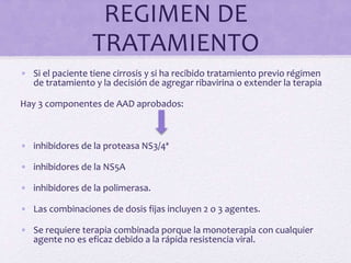 REGIMEN DE
TRATAMIENTO
• Si el paciente tiene cirrosis y si ha recibido tratamiento previo régimen
de tratamiento y la decisión de agregar ribavirina o extender la terapia
Hay 3 componentes de AAD aprobados:
• inhibidores de la proteasa NS3/4ª
• inhibidores de la NS5A
• inhibidores de la polimerasa.
• Las combinaciones de dosis fijas incluyen 2 o 3 agentes.
• Se requiere terapia combinada porque la monoterapia con cualquier
agente no es eficaz debido a la rápida resistencia viral.
 