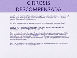 CIRROSIS
DESCOMPENSADA
• Aquellos con Carcinoma hepatocelular, que permanecen virémicos pueden preservar la
capacidad de aceptar un hígado de un donante infectado con el VHC y, por lo tanto,
acortar el tiempo de la lista de espera.
• No se les puede recetar un AAD que contenga un inhibidor de la proteasa NS3/4A.
• MANEJO DE ELECCIÓN SOFOSBUVIRVELPATASVIR (TODOS LOS GENOTIPOS) O
SOFOSBUVIR-LEDIPASVIR (GENOTIPO 1, 4, 5 O 6).
• Para pacientes sin tratamiento previo con cirrosis descompensada que son candidatos
para recibir ribavirina (nivel de hemoglobina >100 g/l y tasa de filtración glomerular
estimada ≥50 ml/ min/1,73 m2), un ciclo de 12 semanas de sofosbuvir-
ledipasvir o sofosbuvir- velpatasvir más ribavirina según el peso produce la curación en
más del 85 % de los casos
• Para los no candidatos a ribavirina, se puede usar sofosbuvir-velpatasvir o sofosbuvir-
ledipasvir durante 24 semanas sin ribavirina.
 