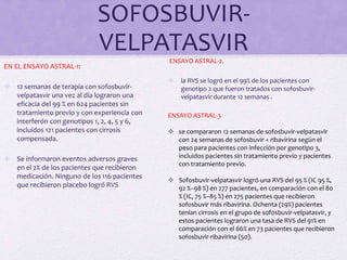 SOFOSBUVIR-
VELPATASVIR
EN EL ENSAYO ASTRAL-1:
 12 semanas de terapia con sofosbuvir-
velpatasvir una vez al día lograron una
eficacia del 99 % en 624 pacientes sin
tratamiento previo y con experiencia con
interferón con genotipos 1, 2, 4, 5 y 6,
incluidos 121 pacientes con cirrosis
compensada.
 Se informaron eventos adversos graves
en el 2% de los pacientes que recibieron
medicación. Ninguno de los 116 pacientes
que recibieron placebo logró RVS
ENSAYO ASTRAL-2.
 la RVS se logró en el 99% de los pacientes con
genotipo 2 que fueron tratados con sofosbuvir-
velpatasvir durante 12 semanas .
ENSAYO ASTRAL-3
 se compararon 12 semanas de sofosbuvir-velpatasvir
con 24 semanas de sofosbuvir + ribavirina según el
peso para pacientes con infección por genotipo 3,
incluidos pacientes sin tratamiento previo y pacientes
con tratamiento previo.
 Sofosbuvir-velpatasvir logró una RVS del 95 % (IC 95 %,
92 %–98 %) en 277 pacientes, en comparación con el 80
% (IC, 75 %–85 %) en 275 pacientes que recibieron
sofosbuvir más ribavirina. Ochenta (29%) pacientes
tenían cirrosis en el grupo de sofosbuvir-velpatasvir, y
estos pacientes lograron una tasa de RVS del 91% en
comparación con el 66% en 73 pacientes que recibieron
sofosbuvir-ribavirina (50).
 