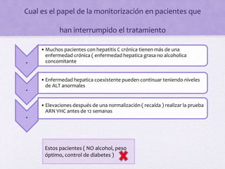 Cual es el papel de la monitorización en pacientes que
han interrumpido el tratamiento
.
•Muchos pacientes con hepatitis C crónica tienen más de una
enfermedad crónica ( enfermedad hepatica grasa no alcoholica
concomitante
.
•Enfermedad hepatica coexistente pueden continuar teniendo niveles
de ALT anormales
.
•Elevaciones después de una normalización ( recaída ) realizar la prueba
ARN VHC antes de 12 semanas
Estos pacientes ( NO alcohol, peso
óptimo, control de diabetes )
 