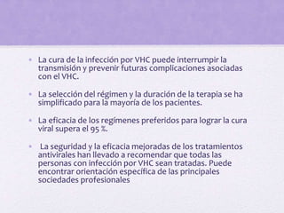 • La cura de la infección por VHC puede interrumpir la
transmisión y prevenir futuras complicaciones asociadas
con el VHC.
• La selección del régimen y la duración de la terapia se ha
simplificado para la mayoría de los pacientes.
• La eficacia de los regímenes preferidos para lograr la cura
viral supera el 95 %.
• La seguridad y la eficacia mejoradas de los tratamientos
antivirales han llevado a recomendar que todas las
personas con infección por VHC sean tratadas. Puede
encontrar orientación específica de las principales
sociedades profesionales
 