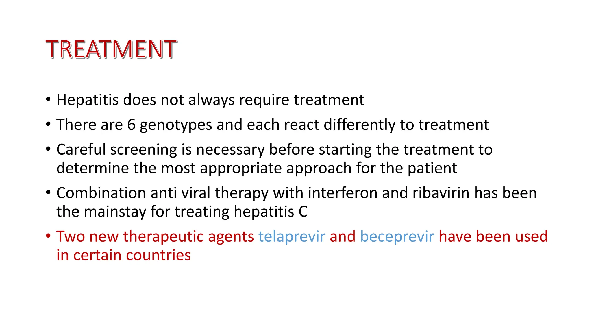 • Hepatitis does not always require treatment
• There are 6 genotypes and each react differently to treatment
• Careful screening is necessary before starting the treatment to
determine the most appropriate approach for the patient
• Combination anti viral therapy with interferon and ribavirin has been
the mainstay for treating hepatitis C
• Two new therapeutic agents telaprevir and beceprevir have been used
in certain countries
 