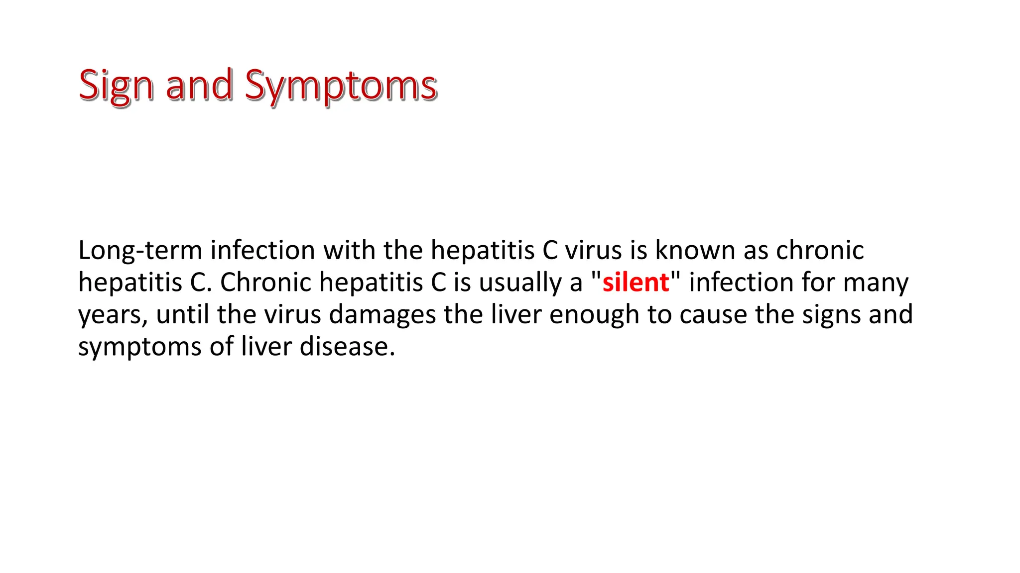 Long-term infection with the hepatitis C virus is known as chronic
hepatitis C. Chronic hepatitis C is usually a "silent" infection for many
years, until the virus damages the liver enough to cause the signs and
symptoms of liver disease.
 