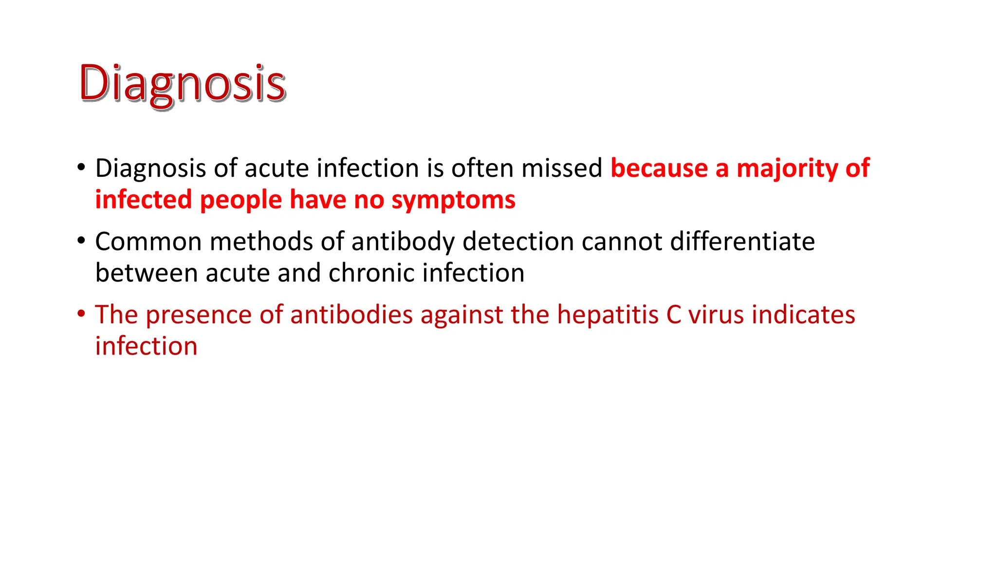 • Diagnosis of acute infection is often missed because a majority of
infected people have no symptoms
• Common methods of antibody detection cannot differentiate
between acute and chronic infection
• The presence of antibodies against the hepatitis C virus indicates
infection
 
