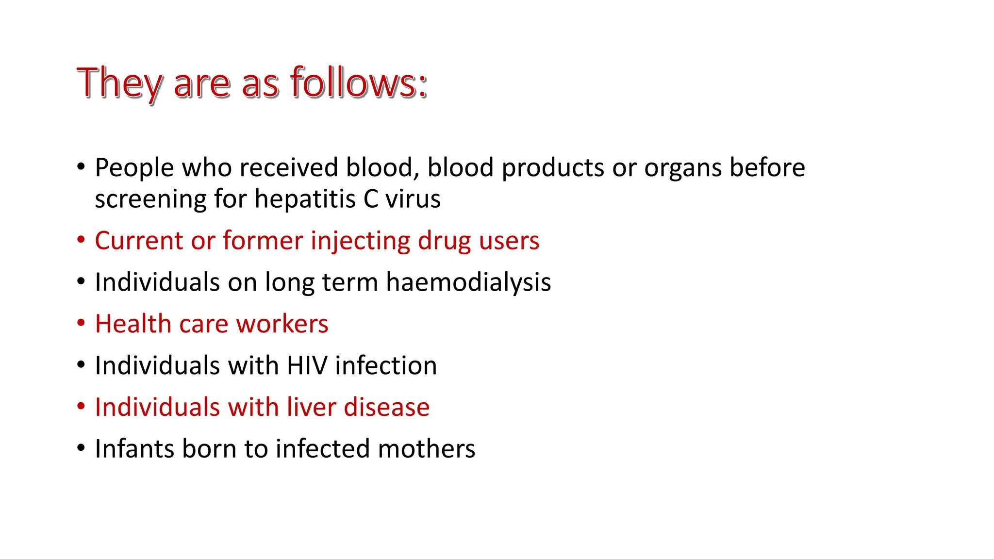 • People who received blood, blood products or organs before
screening for hepatitis C virus
• Current or former injecting drug users
• Individuals on long term haemodialysis
• Health care workers
• Individuals with HIV infection
• Individuals with liver disease
• Infants born to infected mothers
 