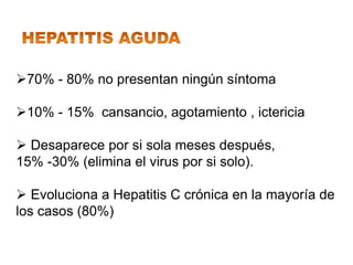 70% - 80% no presentan ningún síntoma

10% - 15% cansancio, agotamiento , ictericia

 Desaparece por si sola meses después,
15% -30% (elimina el virus por si solo).

 Evoluciona a Hepatitis C crónica en la mayoría de
los casos (80%)
 