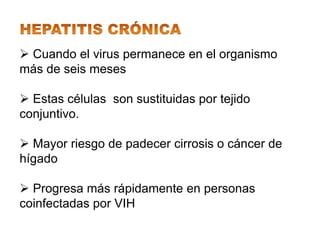  Cuando el virus permanece en el organismo
más de seis meses

 Estas células son sustituidas por tejido
conjuntivo.

 Mayor riesgo de padecer cirrosis o cáncer de
hígado

 Progresa más rápidamente en personas
coinfectadas por VIH
 