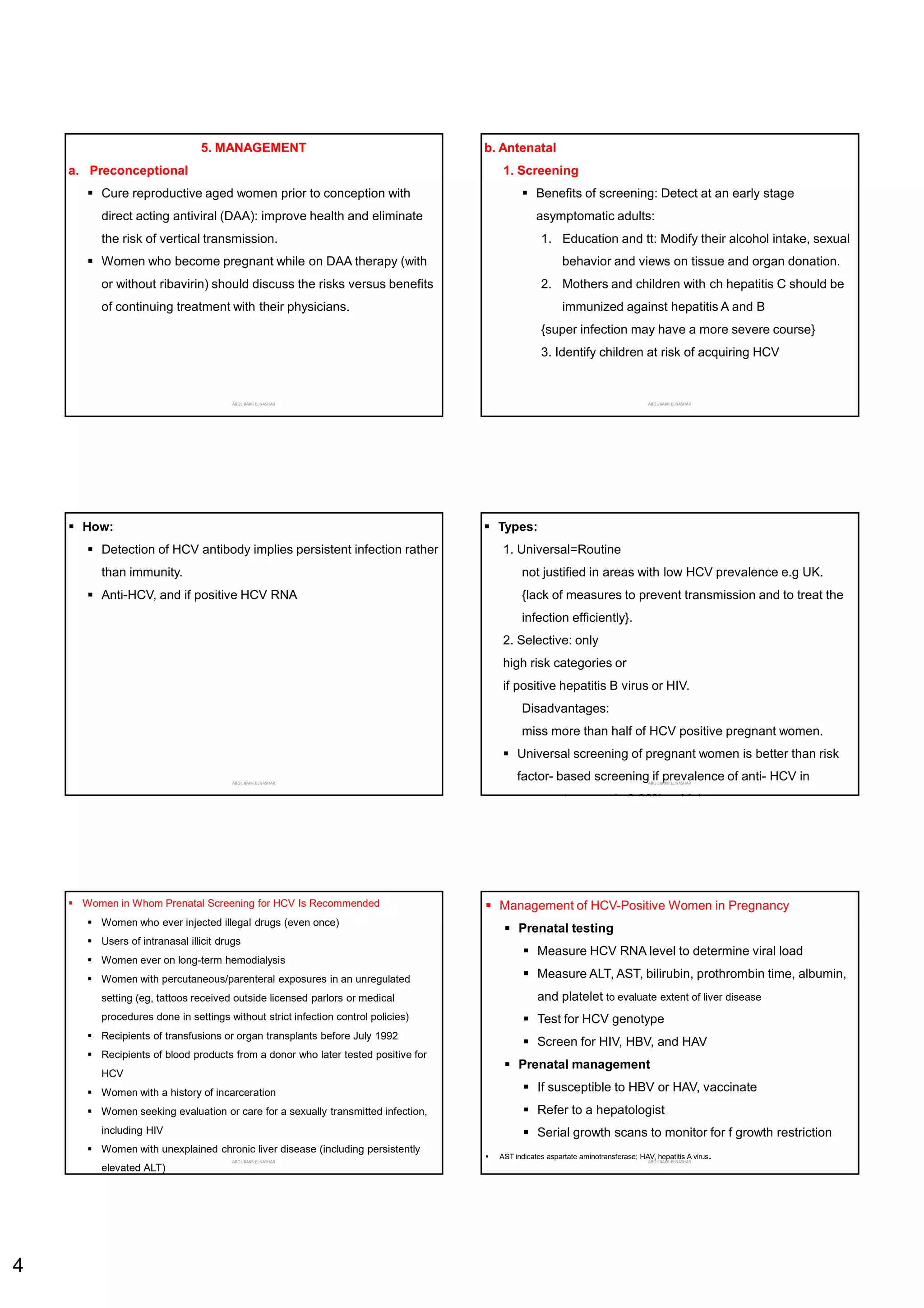 4
5. MANAGEMENT
a. Preconceptional
 Cure reproductive aged women prior to conception with
direct acting antiviral (DAA): improve health and eliminate
the risk of vertical transmission.
 Women who become pregnant while on DAA therapy (with
or without ribavirin) should discuss the risks versus benefits
of continuing treatment with their physicians.
ABOUBAKR ELNASHAR
b. Antenatal
1. Screening
 Benefits of screening: Detect at an early stage
asymptomatic adults:
1. Education and tt: Modify their alcohol intake, sexual
behavior and views on tissue and organ donation.
2. Mothers and children with ch hepatitis C should be
immunized against hepatitis A and B
{super infection may have a more severe course}
3. Identify children at risk of acquiring HCV
ABOUBAKR ELNASHAR
 How:
 Detection of HCV antibody implies persistent infection rather
than immunity.
 Anti-HCV, and if positive HCV RNA
ABOUBAKR ELNASHAR
 Types:
1. Universal=Routine
not justified in areas with low HCV prevalence e.g UK.
{lack of measures to prevent transmission and to treat the
infection efficiently}.
2. Selective: only
high risk categories or
if positive hepatitis B virus or HIV.
Disadvantages:
miss more than half of HCV positive pregnant women.
 Universal screening of pregnant women is better than risk
factor- based screening if prevalence of anti- HCV in
pregnant women is 0.03% or higher.
ABOUBAKR ELNASHAR
 Women in Whom Prenatal Screening for HCV Is Recommended
 Women who ever injected illegal drugs (even once)
 Users of intranasal illicit drugs
 Women ever on long-term hemodialysis
 Women with percutaneous/parenteral exposures in an unregulated
setting (eg, tattoos received outside licensed parlors or medical
procedures done in settings without strict infection control policies)
 Recipients of transfusions or organ transplants before July 1992
 Recipients of blood products from a donor who later tested positive for
HCV
 Women with a history of incarceration
 Women seeking evaluation or care for a sexually transmitted infection,
including HIV
 Women with unexplained chronic liver disease (including persistently
elevated ALT)
ABOUBAKR ELNASHAR
 Management of HCV-Positive Women in Pregnancy
 Prenatal testing
 Measure HCV RNA level to determine viral load
 Measure ALT, AST, bilirubin, prothrombin time, albumin,
and platelet to evaluate extent of liver disease
 Test for HCV genotype
 Screen for HIV, HBV, and HAV
 Prenatal management
 If susceptible to HBV or HAV, vaccinate
 Refer to a hepatologist
 Serial growth scans to monitor for f growth restriction
 AST indicates aspartate aminotransferase; HAV, hepatitis A virus.
ABOUBAKR ELNASHAR
 