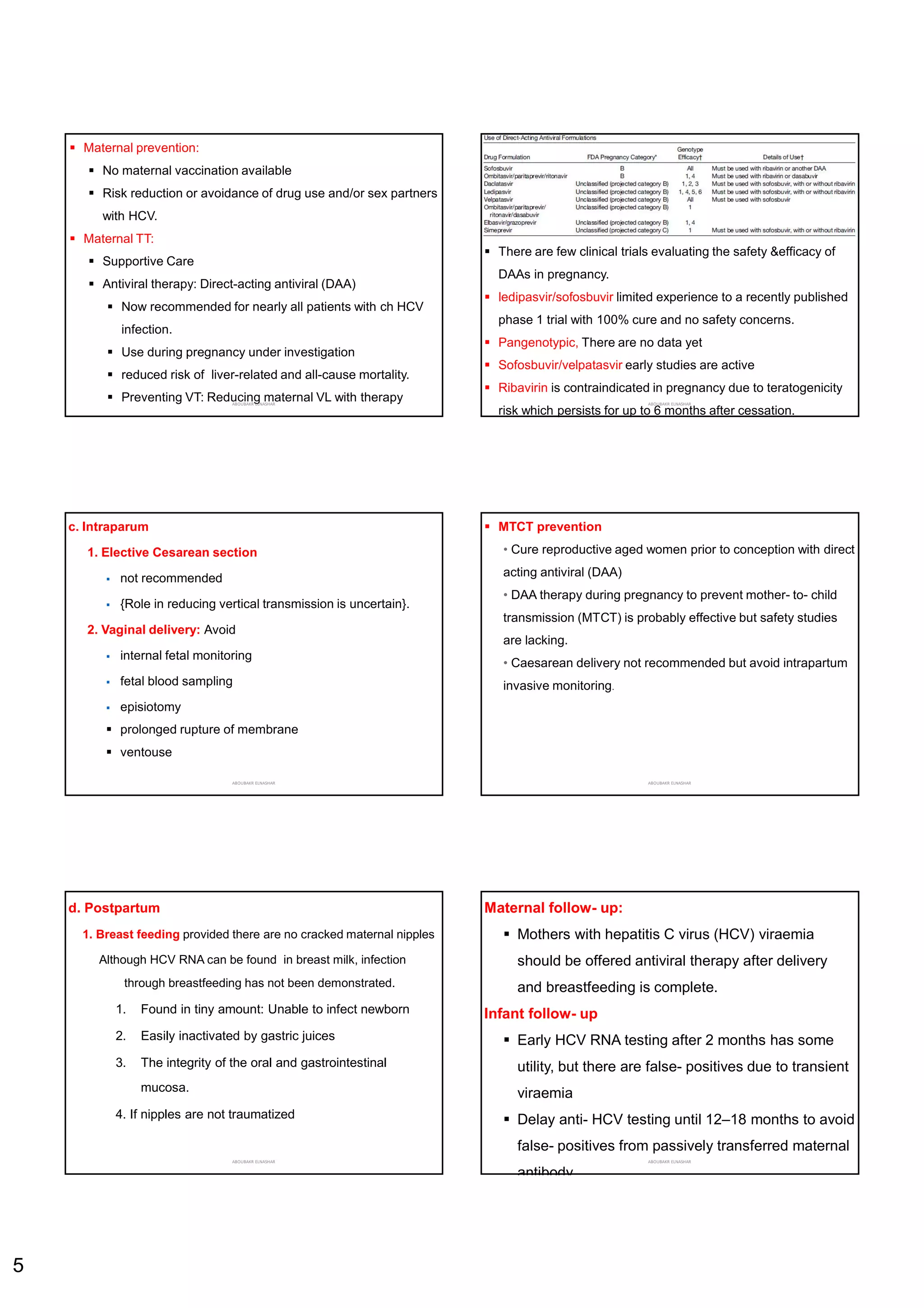 5
 Maternal prevention:
 No maternal vaccination available
 Risk reduction or avoidance of drug use and/or sex partners
with HCV.
 Maternal TT:
 Supportive Care
 Antiviral therapy: Direct-acting antiviral (DAA)
 Now recommended for nearly all patients with ch HCV
infection.
 Use during pregnancy under investigation
 reduced risk of liver-related and all-cause mortality.
 Preventing VT: Reducing maternal VL with therapy
ABOUBAKR ELNASHAR
 There are few clinical trials evaluating the safety &efficacy of
DAAs in pregnancy.
 ledipasvir/sofosbuvir limited experience to a recently published
phase 1 trial with 100% cure and no safety concerns.
 Pangenotypic, There are no data yet
 Sofosbuvir/velpatasvir early studies are active
 Ribavirin is contraindicated in pregnancy due to teratogenicity
risk which persists for up to 6 months after cessation.
ABOUBAKR ELNASHAR
c. Intraparum
1. Elective Cesarean section
 not recommended
 {Role in reducing vertical transmission is uncertain}.
2. Vaginal delivery: Avoid
 internal fetal monitoring
 fetal blood sampling
 episiotomy
 prolonged rupture of membrane
 ventouse
ABOUBAKR ELNASHAR
 MTCT prevention
• Cure reproductive aged women prior to conception with direct
acting antiviral (DAA)
• DAA therapy during pregnancy to prevent mother- to- child
transmission (MTCT) is probably effective but safety studies
are lacking.
• Caesarean delivery not recommended but avoid intrapartum
invasive monitoring.
ABOUBAKR ELNASHAR
d. Postpartum
1. Breast feeding provided there are no cracked maternal nipples
Although HCV RNA can be found in breast milk, infection
through breastfeeding has not been demonstrated.
1. Found in tiny amount: Unable to infect newborn
2. Easily inactivated by gastric juices
3. The integrity of the oral and gastrointestinal
mucosa.
4. If nipples are not traumatized
ABOUBAKR ELNASHAR
Maternal follow- up:
 Mothers with hepatitis C virus (HCV) viraemia
should be offered antiviral therapy after delivery
and breastfeeding is complete.
Infant follow- up
 Early HCV RNA testing after 2 months has some
utility, but there are false- positives due to transient
viraemia
 Delay anti- HCV testing until 12–18 months to avoid
false- positives from passively transferred maternal
antibody.
ABOUBAKR ELNASHAR
 