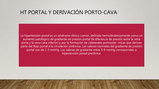 HT PORTAL Y DERIVACIÓN PORTO-CAVA
Las causas comunes de hipertensión portal son:
• Consumo de alcohol
• Coágulos de sangre en una vena que fluye desde el hígado hacia el corazón
• Demasiado hierro en el hígado
• Hepatitis B o C
Tratamiento: derivación portal
La hipertensión portal es un síndrome clínico común, definido hemodinámicamente como un
aumento patológico de gradiente de presión portal (la diferencia de presión entre la vena
porta y la vena cava inferior) y por la formación de colaterales portosisté- micas que derivan
parte del flujo portal a la circulación sistémica. Los valores normales del gradiente de presión
portal son de 1-5 mmHg. Los valores de gradiente entre 5-9 mmHg corresponden a
hipertensión portal preclínica.
 
