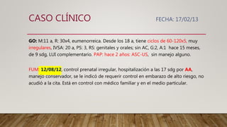 CASO CLÍNICO FECHA: 17/02/13
GO: M:11 a, R: 30x4, eumenorreica. Desde los 18 a, tiene ciclos de 60-120x5, muy
irregulares, IVSA: 20 a, PS: 3, RS: genitales y orales; sin AC, G:2, A:1 hace 15 meses,
de 9 sdg, LUI complementario. PAP: hace 2 años: ASC-US, sin manejo alguno.
FUM: 12/08/12, control prenatal irregular, hospitalización a las 17 sdg por AA,
manejo conservador, se le indicó de requerir control en embarazo de alto riesgo, no
acudió a la cita. Está en control con médico familiar y en el medio particular.
 