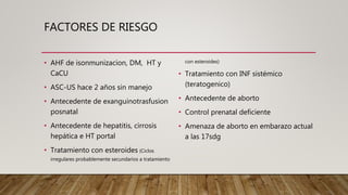 FACTORES DE RIESGO
• AHF de isonmunizacion, DM, HT y
CaCU
• ASC-US hace 2 años sin manejo
• Antecedente de exanguinotrasfusion
posnatal
• Antecedente de hepatitis, cirrosis
hepática e HT portal
• Tratamiento con esteroides (Ciclos
irregulares probablemente secundarios a tratamiento
con esteroides)
• Tratamiento con INF sistémico
(teratogenico)
• Antecedente de aborto
• Control prenatal deficiente
• Amenaza de aborto en embarazo actual
a las 17sdg
 