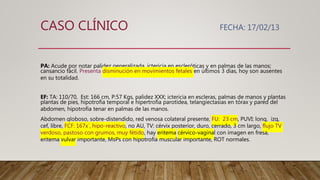 PA: Acude por notar palidez generalizada, ictericia en escleróticas y en palmas de las manos;
cansancio fácil. Presenta disminución en movimientos fetales en últimos 3 días, hoy son ausentes
en su totalidad.
EF: TA: 110/70, Est: 166 cm, P:57 Kgs, palidez XXX; ictericia en escleras, palmas de manos y plantas
plantas de pies, hipotrofia temporal e hipertrofia parotídea, telangiectasias en tórax y pared del
abdomen, hipotrofia tenar en palmas de las manos.
Abdomen globoso, sobre-distendido, red venosa colateral presente, FU: 23 cm, PUVI: long, izq,
cef, libre, FCF: 167x´, hipo-reactivo, no AU, TV: cérvix posterior, duro, cerrado, 3 cm largo, flujo TV
verdoso, pastoso con grumos, muy fétido, hay eritema cérvico-vaginal con imagen en fresa,
eritema vulvar importante, MsPs con hipotrofia muscular importante, ROT normales.
CASO CLÍNICO FECHA: 17/02/13
 
