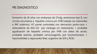 PB DIAGNOSTICO
Femenino de 26 años con embarazo de 27sdg, amenorrea tipo II, con
cirrosis secundaria a hepatitis crónica por VHB tratada con esteroides
e INF sistémico; HT portal controlada con derivación porto-cava +
antecedente de ASC-US por citología sin tratamiento + probable
agudización de hepatitis crónica por VHB con datos de ascitis,
probable anemia, probable cervicovaginitis pot trochomoniasis +
hipomotilidad y taquicardia fetal, sugestivo de SFA y RCIU
 