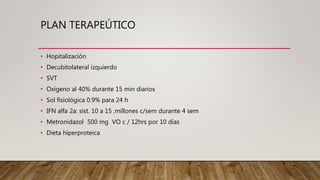 PLAN TERAPEÚTICO
• Hopitalización
• Decubitolateral izquierdo
• SVT
• Oxigeno al 40% durante 15 min diarios
• Sol fisiológica 0.9% para 24 h
• IFN alfa 2a: sist. 10 a 15 ,millones c/sem durante 4 sem
• Metronidazol 500 mg VO c / 12hrs por 10 días
• Dieta hiperproteica
 