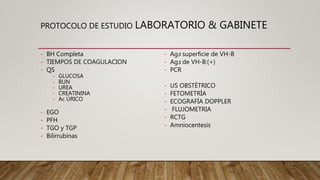PROTOCOLO DE ESTUDIO LABORATORIO & GABINETE
- BH Completa
- TIEMPOS DE COAGULACION
- QS
- GLUCOSA
- BUN
- UREA
- CREATININA
- Ac ÚRICO
- EGO
- PFH
- TGO y TGP
- Bilirrubinas
- Ags superficie de VH-B
- Ags de VH-B:(+)
- PCR
- US OBSTÉTRICO
- FETOMETRÍA
- ECOGRAFÍA DOPPLER
- FLUJOMETRIA
- RCTG
- Amniocentesis
 