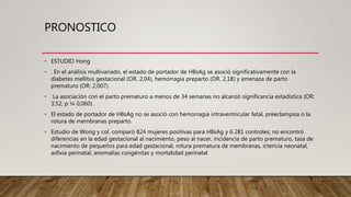 PRONOSTICO
• ESTUDIO Hong
• . En el análisis multivariado, el estado de portador de HBsAg se asoció significativamente con la
diabetes mellitus gestacional (OR, 2,04), hemorragia preparto (OR, 2,18) y amenaza de parto
prematuro (OR: 2,007).
• La asociación con el parto prematuro a menos de 34 semanas no alcanzó significancia estadística (OR:
3,52, p ¼ 0,060).
• El estado de portador de HBsAg no se asoció con hemorragia intraventricular fetal, preeclampsia o la
rotura de membranas preparto.
• Estudio de Wong y col. comparó 824 mujeres positivas para HBsAg y 6 281 controles; no encontró
diferencias en la edad gestacional al nacimiento, peso al nacer, incidencia de parto prematuro, tasa de
nacimiento de pequeños para edad gestacional, rotura prematura de membranas, ictericia neonatal,
asfixia perinatal, anomalías congénitas y mortalidad perinatal
 