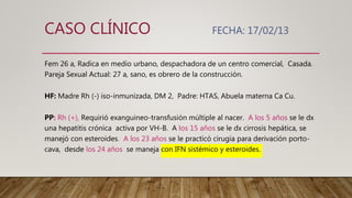 CASO CLÍNICO FECHA: 17/02/13
Fem 26 a, Radica en medio urbano, despachadora de un centro comercial, Casada.
Pareja Sexual Actual: 27 a, sano, es obrero de la construcción.
HF: Madre Rh (-) iso-inmunizada, DM 2, Padre: HTAS, Abuela materna Ca Cu.
PP: Rh (+), Requirió exanguineo-transfusión múltiple al nacer. A los 5 años se le dx
una hepatitis crónica activa por VH-B. A los 15 años se le dx cirrosis hepática, se
manejó con esteroides. A los 23 años se le practicó cirugía para derivación porto-
cava, desde los 24 años se maneja con IFN sistémico y esteroides.
 