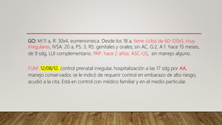 GO: M:11 a, R: 30x4, eumenorreica. Desde los 18 a, tiene ciclos de 60-120x5, muy
irregulares, IVSA: 20 a, PS: 3, RS: genitales y orales; sin AC, G:2, A:1 hace 15 meses,
de 9 sdg, LUI complementario. PAP: hace 2 años: ASC-US, sin manejo alguno.
FUM: 12/08/12, control prenatal irregular, hospitalización a las 17 sdg por AA,
manejo conservador, se le indicó de requerir control en embarazo de alto riesgo,
acudió a la cita. Está en control con médico familiar y en el medio particular.
 