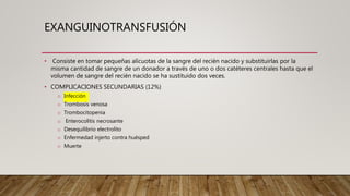 EXANGUINOTRANSFUSIÓN
• Consiste en tomar pequeñas alícuotas de la sangre del recién nacido y substituirlas por la
misma cantidad de sangre de un donador a través de uno o dos catéteres centrales hasta que el
volumen de sangre del recién nacido se ha sustituido dos veces.
• COMPLICACIONES SECUNDARIAS (12%)
o Infección
o Trombosis venosa
o Trombocitopenia
o Enterocolitis necrosante
o Desequilibrio electrolito
o Enfermedad injerto contra huésped
o Muerte
 