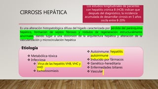CIRROSIS HEPÁTICA
Es una alteración histopatológica difusa del hígado caracterizada por pérdida del parénquima
hepático, formación de septos fibrosos y nódulos de regeneración estructuralmente
anormales, dando lugar a una distorsión de la arquitectura hepática y alteración de la
vascularización y microcirculación hepática
Etiología
 Metabólica-tóxica
 Infecciosa
 Virus de las hepatitis VHB, VHC y
VHD
 Eschistosomiasis
 Autoinmune: hepatitis
autoinmune
 Inducido por fármacos
 Genético-hereditaria
 Enfermedades biliares
 Vascular
Los estudios longitudinales de pacientes
con hepatitis crónica B (HCB) indican que
después del diagnóstico, la incidencia
acumulada de desarrollar cirrosis en 5 años
oscila entre 8-20%
 