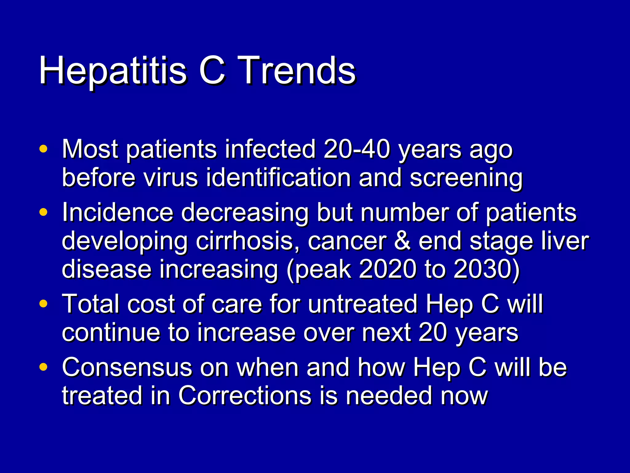 Hepatitis C TrendsHepatitis C Trends
• Most patients infected 20-40 years agoMost patients infected 20-40 years ago
before virus identification and screeningbefore virus identification and screening
• Incidence decreasing but number of patientsIncidence decreasing but number of patients
developing cirrhosis, cancer & end stage liverdeveloping cirrhosis, cancer & end stage liver
disease increasing (peak 2020 to 2030)disease increasing (peak 2020 to 2030)
• Total cost of care for untreated Hep C willTotal cost of care for untreated Hep C will
continue to increase over next 20 yearscontinue to increase over next 20 years
• Consensus on when and how Hep C will beConsensus on when and how Hep C will be
treated in Corrections is needed nowtreated in Corrections is needed now
 