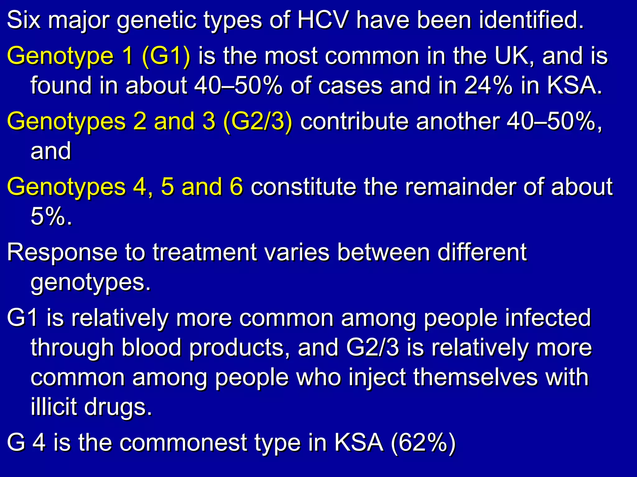 Six major genetic types of HCV have been identified.Six major genetic types of HCV have been identified.
Genotype 1 (G1)Genotype 1 (G1) is the most common in the UK, and isis the most common in the UK, and is
found in about 40–50% of cases and in 24% in KSA.found in about 40–50% of cases and in 24% in KSA.
Genotypes 2 and 3 (G2/3)Genotypes 2 and 3 (G2/3) contribute another 40–50%,contribute another 40–50%,
andand
Genotypes 4, 5 and 6Genotypes 4, 5 and 6 constitute the remainder of aboutconstitute the remainder of about
5%.5%.
Response to treatment varies between differentResponse to treatment varies between different
genotypes.genotypes.
G1 is relatively more common among people infectedG1 is relatively more common among people infected
through blood products, and G2/3 is relatively morethrough blood products, and G2/3 is relatively more
common among people who inject themselves withcommon among people who inject themselves with
illicit drugs.illicit drugs.
G 4 is the commonest type in KSA (62%)G 4 is the commonest type in KSA (62%)
 