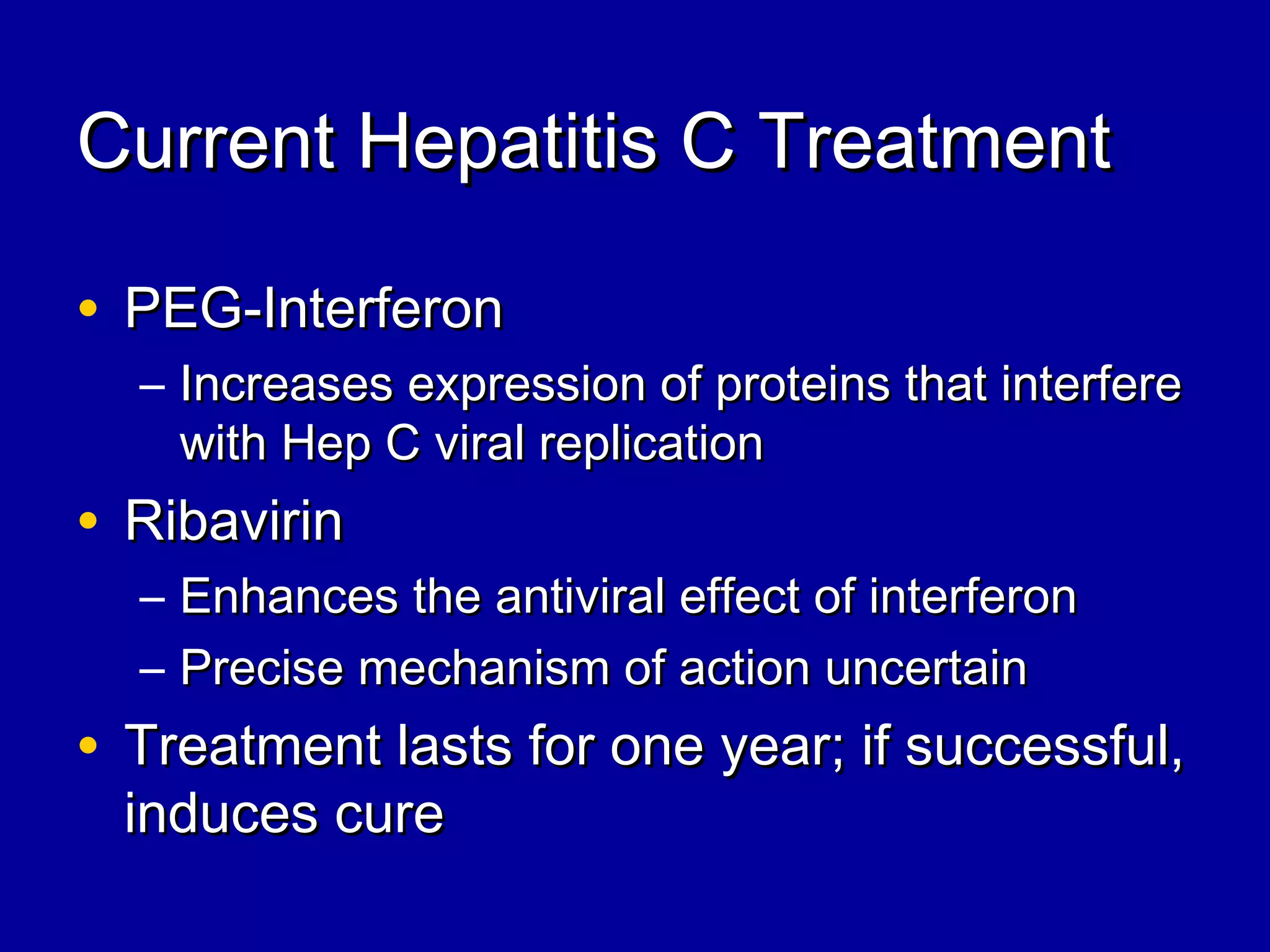 Current Hepatitis C TreatmentCurrent Hepatitis C Treatment
• PEG-InterferonPEG-Interferon
– Increases expression of proteins that interfereIncreases expression of proteins that interfere
with Hep C viral replicationwith Hep C viral replication
• RibavirinRibavirin
– Enhances the antiviral effect of interferonEnhances the antiviral effect of interferon
– Precise mechanism of action uncertainPrecise mechanism of action uncertain
• Treatment lasts for one year; if successful,Treatment lasts for one year; if successful,
induces cureinduces cure
 