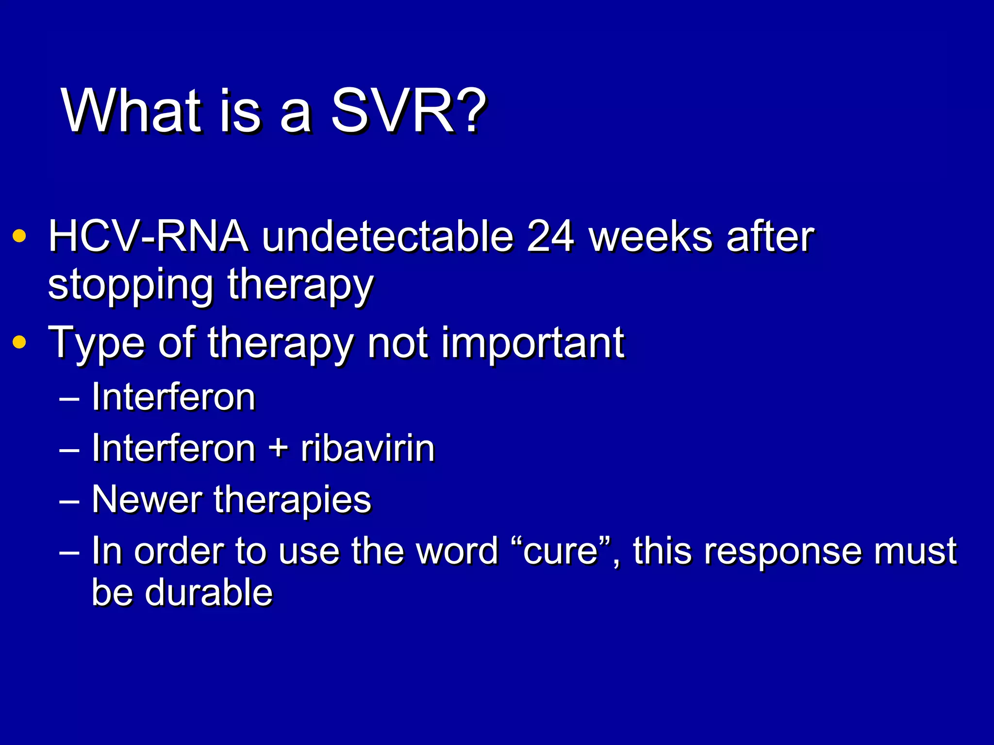 What is a SVR?What is a SVR?
• HCV-RNA undetectable 24 weeks afterHCV-RNA undetectable 24 weeks after
stopping therapystopping therapy
• Type of therapy not importantType of therapy not important
– InterferonInterferon
– Interferon + ribavirinInterferon + ribavirin
– Newer therapiesNewer therapies
– In order to use the word “cure”, this response mustIn order to use the word “cure”, this response must
be durablebe durable
 