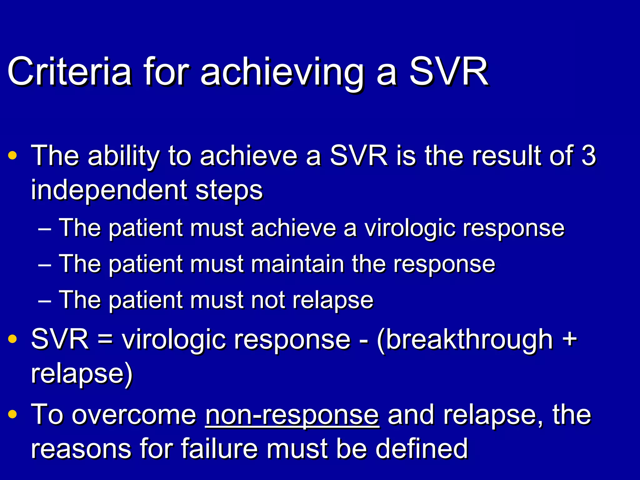 Criteria for achieving a SVRCriteria for achieving a SVR
• The ability to achieve a SVR is the result of 3The ability to achieve a SVR is the result of 3
independent stepsindependent steps
– The patient must achieve a virologic responseThe patient must achieve a virologic response
– The patient must maintain the responseThe patient must maintain the response
– The patient must not relapseThe patient must not relapse
• SVR = virologic response - (breakthrough +SVR = virologic response - (breakthrough +
relapse)relapse)
• To overcomeTo overcome non-responsenon-response and relapse, theand relapse, the
reasons for failure must be definedreasons for failure must be defined
 