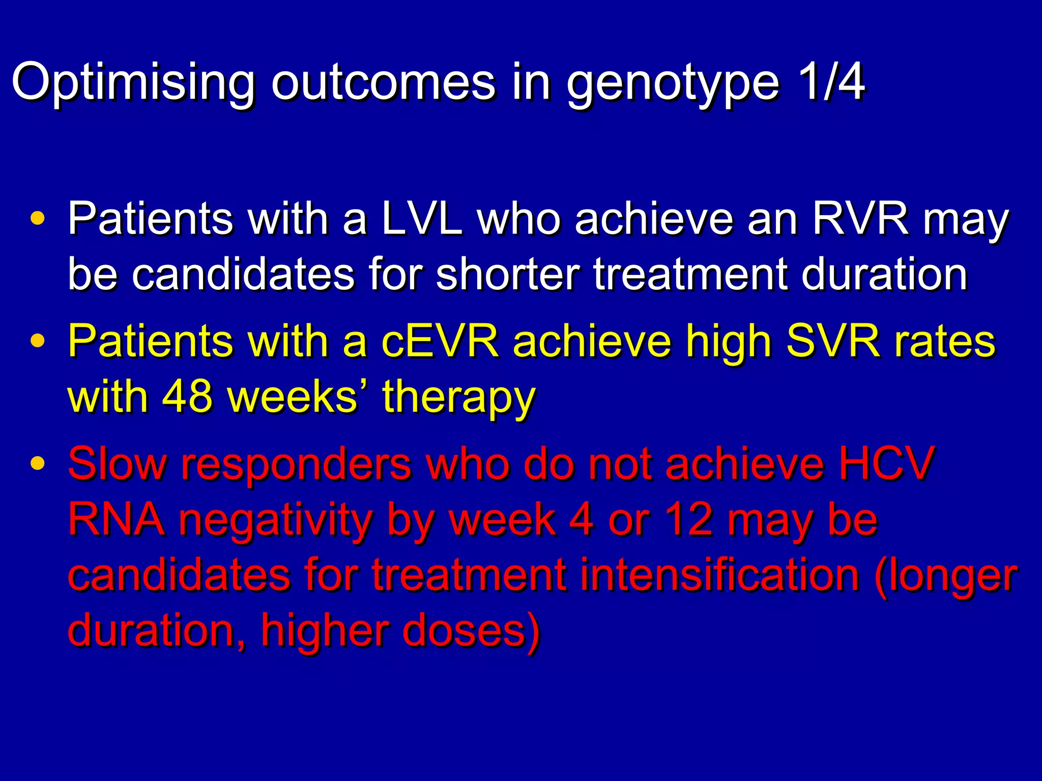 Optimising outcomes in genotype 1/4Optimising outcomes in genotype 1/4
• Patients with a LVL who achieve an RVR mayPatients with a LVL who achieve an RVR may
be candidates for shorter treatment durationbe candidates for shorter treatment duration
• Patients with a cEVR achieve high SVR ratesPatients with a cEVR achieve high SVR rates
with 48 weekswith 48 weeks’’ therapytherapy
• Slow responders who do not achieve HCVSlow responders who do not achieve HCV
RNA negativity by week 4 or 12 may beRNA negativity by week 4 or 12 may be
candidates for treatment intensification (longercandidates for treatment intensification (longer
duration, higher doses)duration, higher doses)
 