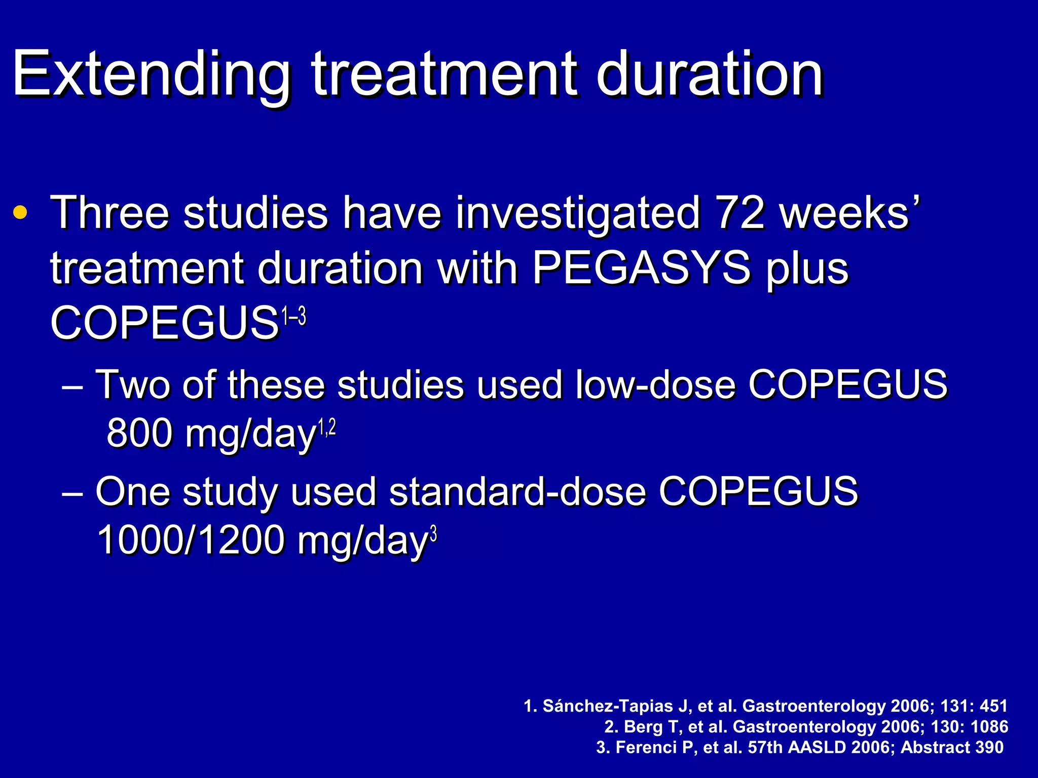 Extending treatment durationExtending treatment duration
• Three studies have investigated 72 weeksThree studies have investigated 72 weeks’’
treatment duration with PEGASYS plustreatment duration with PEGASYS plus
COPEGUSCOPEGUS11––33
– Two of these studies used low-dose COPEGUSTwo of these studies used low-dose COPEGUS
800 mg/day800 mg/day1,21,2
– One study used standard-dose COPEGUSOne study used standard-dose COPEGUS
1000/1200 mg/day1000/1200 mg/day33
1. Sánchez-Tapias J, et al. Gastroenterology 2006; 131: 451
2. Berg T, et al. Gastroenterology 2006; 130: 1086
3. Ferenci P, et al. 57th AASLD 2006; Abstract 390
 
