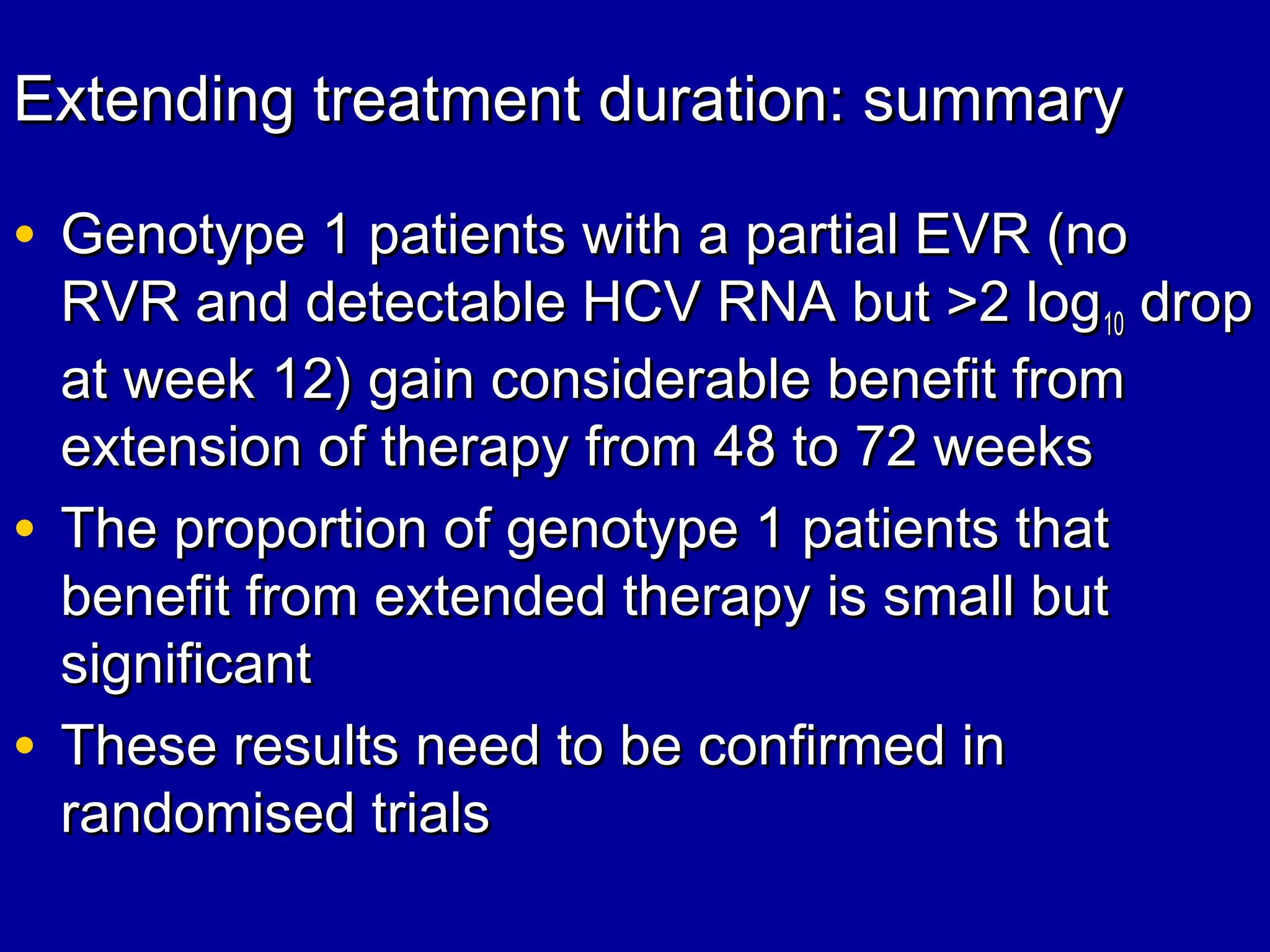 Extending treatment duration: summaryExtending treatment duration: summary
• Genotype 1 patients with a partial EVR (noGenotype 1 patients with a partial EVR (no
RVR and detectable HCV RNA but >2 logRVR and detectable HCV RNA but >2 log1010 dropdrop
at week 12) gain considerable benefit fromat week 12) gain considerable benefit from
extension of therapy from 48 to 72 weeksextension of therapy from 48 to 72 weeks
• The proportion of genotype 1 patients thatThe proportion of genotype 1 patients that
benefit from extended therapy is small butbenefit from extended therapy is small but
significantsignificant
• These results need to be confirmed inThese results need to be confirmed in
randomised trialsrandomised trials
 